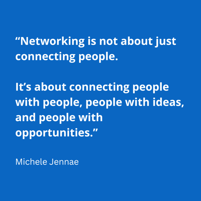 Networking is not about just connecting people. It’s about connecting people with people, people with ideas, and people with opportunities.” ― Michele Jennae 
